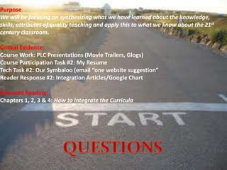 Purpose
We will be focusing on synthesizing what we have learned about the knowledge,
skills, attributes of quality teaching and apply this to what we know about the 21st
century classroom.
Critical Evidence:
Course Work: PLC Presentations (Movie Trailers, Glogs)
Course Participation Task #2: My Resume
Tech Task #2: Our Symbaloo (email “one website suggestion”
Reader Response #2: Integration Articles/Google Chart
Required Reading:
Chapters 1, 2, 3 & 4: How to Integrate the Curricula
 