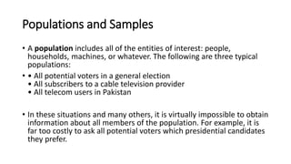 Populations and Samples
• A population includes all of the entities of interest: people,
households, machines, or whatever. The following are three typical
populations:
• • All potential voters in a general election
• All subscribers to a cable television provider
• All telecom users in Pakistan
• In these situations and many others, it is virtually impossible to obtain
information about all members of the population. For example, it is
far too costly to ask all potential voters which presidential candidates
they prefer.
 
