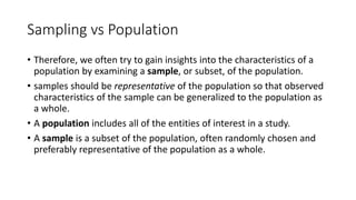 Sampling vs Population
• Therefore, we often try to gain insights into the characteristics of a
population by examining a sample, or subset, of the population.
• samples should be representative of the population so that observed
characteristics of the sample can be generalized to the population as
a whole.
• A population includes all of the entities of interest in a study.
• A sample is a subset of the population, often randomly chosen and
preferably representative of the population as a whole.
 