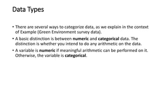 Data Types
• There are several ways to categorize data, as we explain in the context
of Example (Green Environment survey data).
• A basic distinction is between numeric and categorical data. The
distinction is whether you intend to do any arithmetic on the data.
• A variable is numeric if meaningful arithmetic can be performed on it.
Otherwise, the variable is categorical.
 