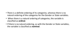 • There is a definite ordering of its categories, whereas there is no
natural ordering of the categories for the Gender or State variables.
• When there is a natural ordering of categories, the variable is
classified as ordinal.
• If there is no natural ordering, as with the Gender or State variables,
the variable is classified as nominal.
 