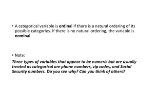 • A categorical variable is ordinal if there is a natural ordering of its
possible categories. If there is no natural ordering, the variable is
nominal.
• Note:
Three types of variables that appear to be numeric but are usually
treated as categorical are phone numbers, zip codes, and Social
Security numbers. Do you see why? Can you think of others?
 