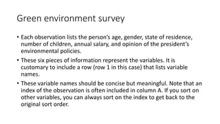 Green environment survey
• Each observation lists the person’s age, gender, state of residence,
number of children, annual salary, and opinion of the president’s
environmental policies.
• These six pieces of information represent the variables. It is
customary to include a row (row 1 in this case) that lists variable
names.
• These variable names should be concise but meaningful. Note that an
index of the observation is often included in column A. If you sort on
other variables, you can always sort on the index to get back to the
original sort order.
 