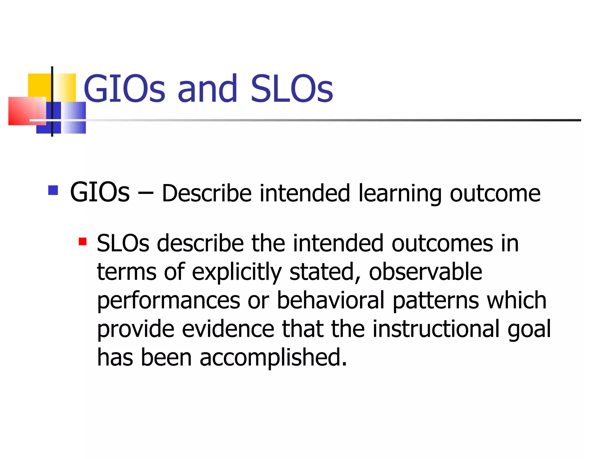 GIOs and SLOs GIOs –  Describe intended learning outcome SLOs describe the intended outcomes in terms of explicitly stated, observable performances or behavioral patterns which provide evidence that the instructional goal has been accomplished. 