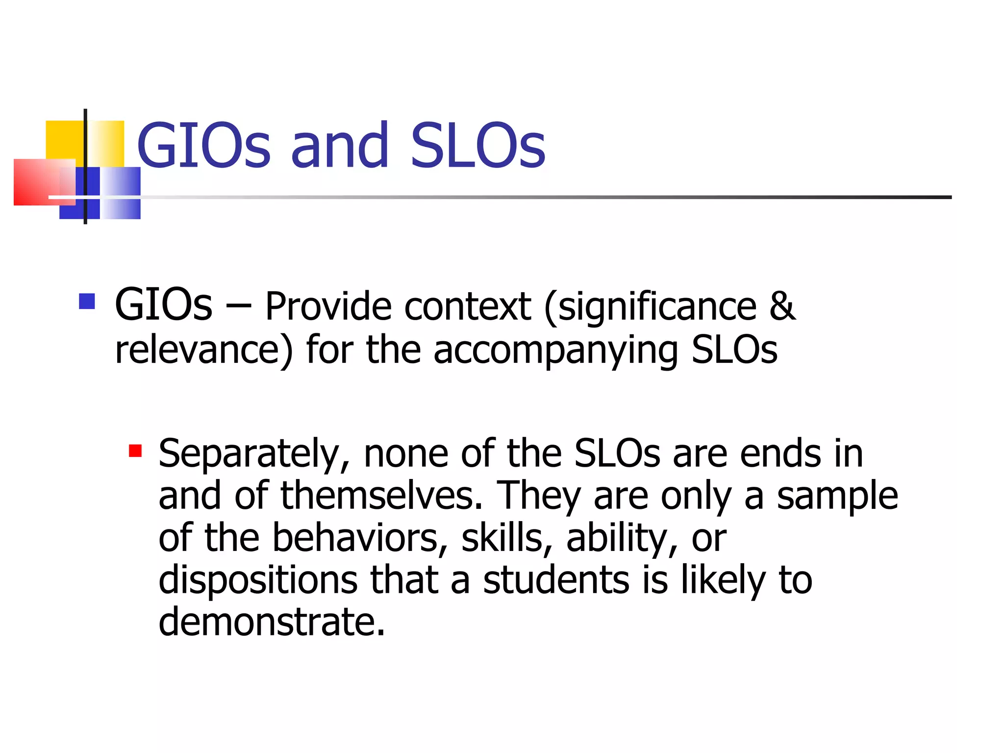 GIOs and SLOs GIOs –  Provide context (significance & relevance) for the accompanying SLOs Separately, none of the SLOs are ends in and of themselves. They are only a sample of the behaviors, skills, ability, or dispositions that a students is likely to demonstrate.  