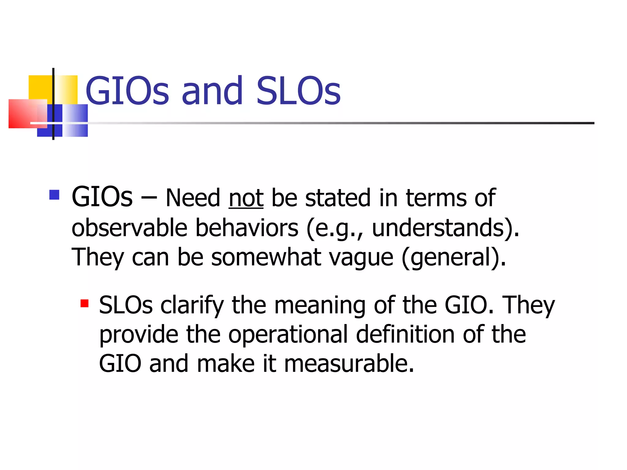 GIOs and SLOs GIOs –  Need  not  be stated in terms of observable behaviors (e.g., understands). They can be somewhat vague (general). SLOs clarify the meaning of the GIO. They provide the operational definition of the GIO and make it measurable. 