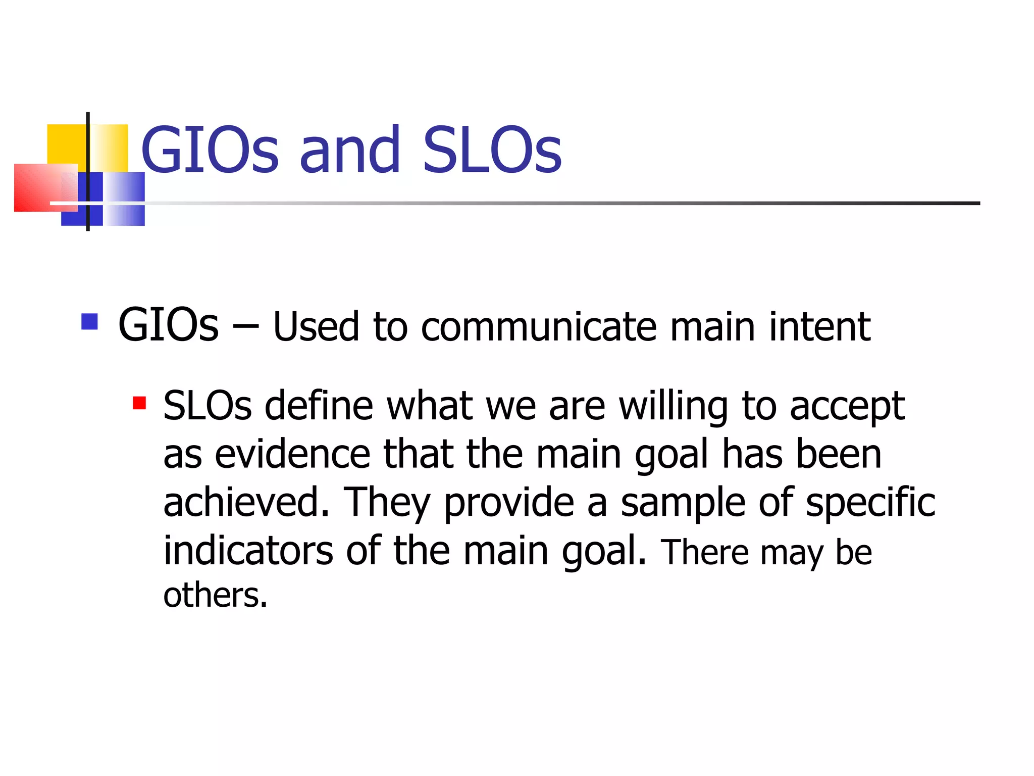 GIOs and SLOs GIOs –  Used to communicate main intent SLOs define what we are willing to accept as evidence that the main goal has been achieved. They provide a sample of specific indicators of the main goal.  There may be others. 