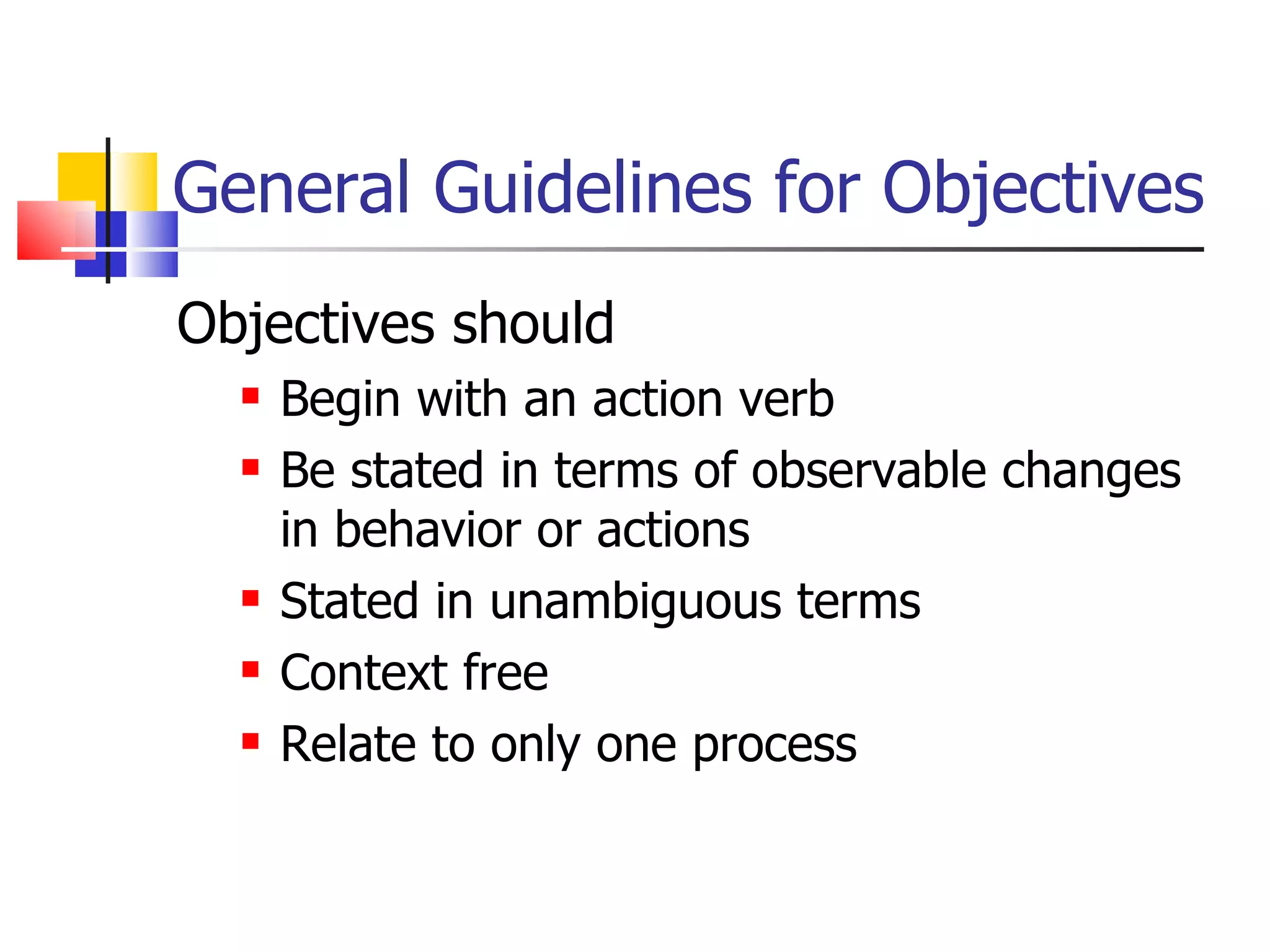 General Guidelines for Objectives Objectives should Begin with an action verb Be stated in terms of observable changes in behavior or actions Stated in unambiguous terms Context free Relate to only one process 