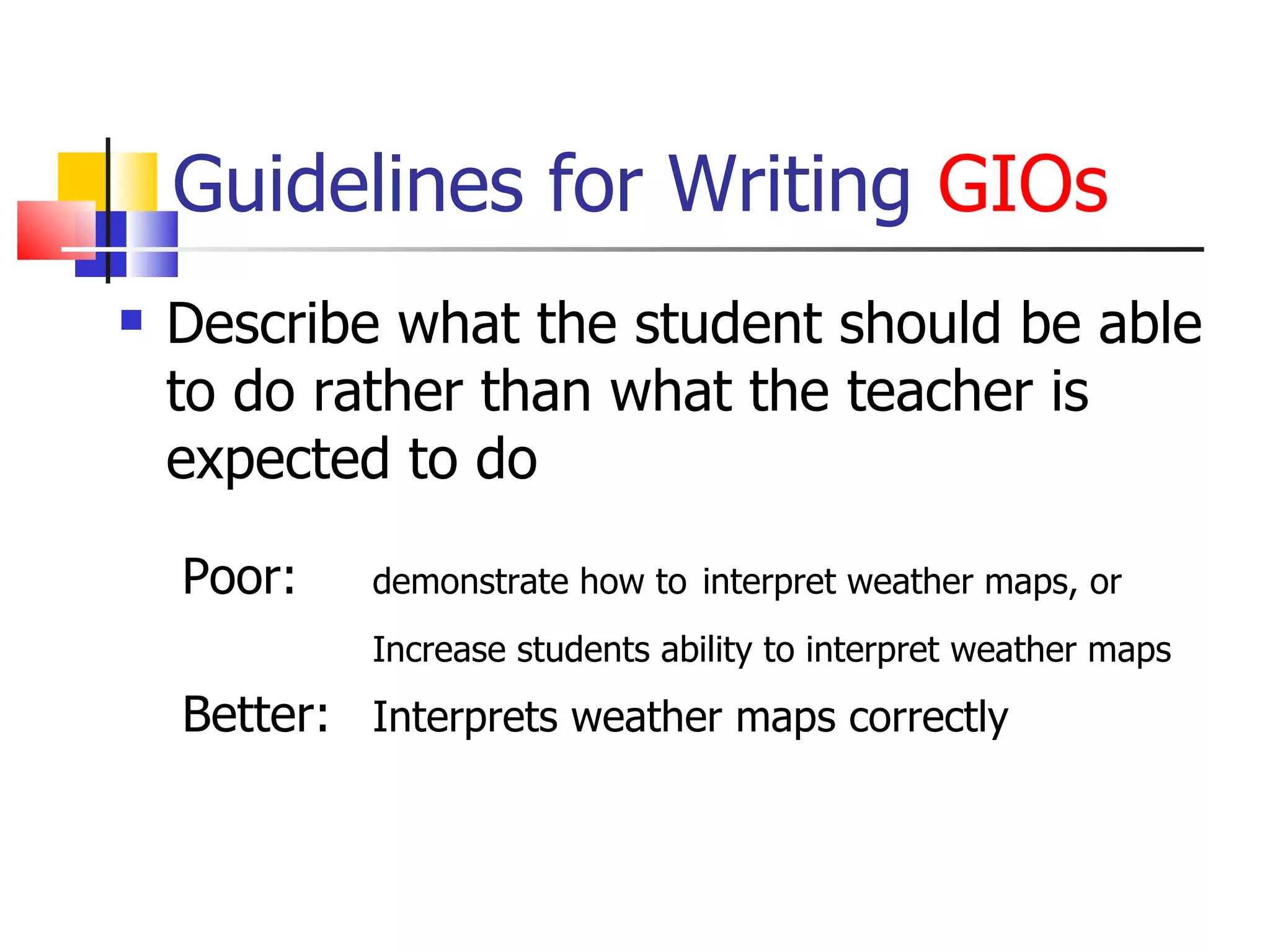 Guidelines for Writing  GIOs Describe what the student should be able to do rather than what the teacher is expected to do Poor:  demonstrate how to   interpret weather maps, or Increase students ability to interpret weather maps Better:  Interprets weather maps correctly 