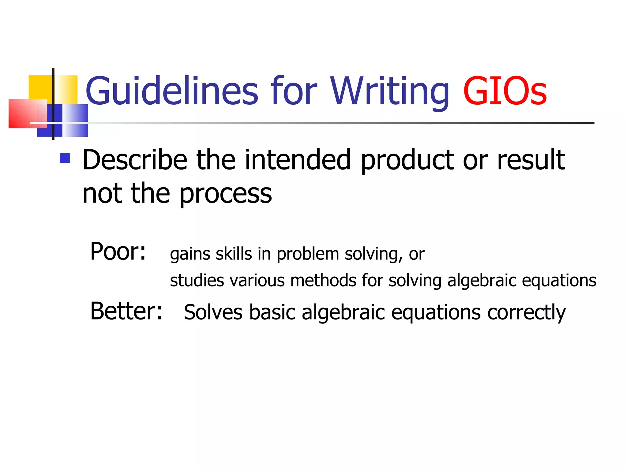 Guidelines for Writing  GIOs Describe the intended product or result not the process Poor:  gains skills in problem solving, or    studies various methods for solving algebraic equations Better:  Solves basic algebraic equations correctly 