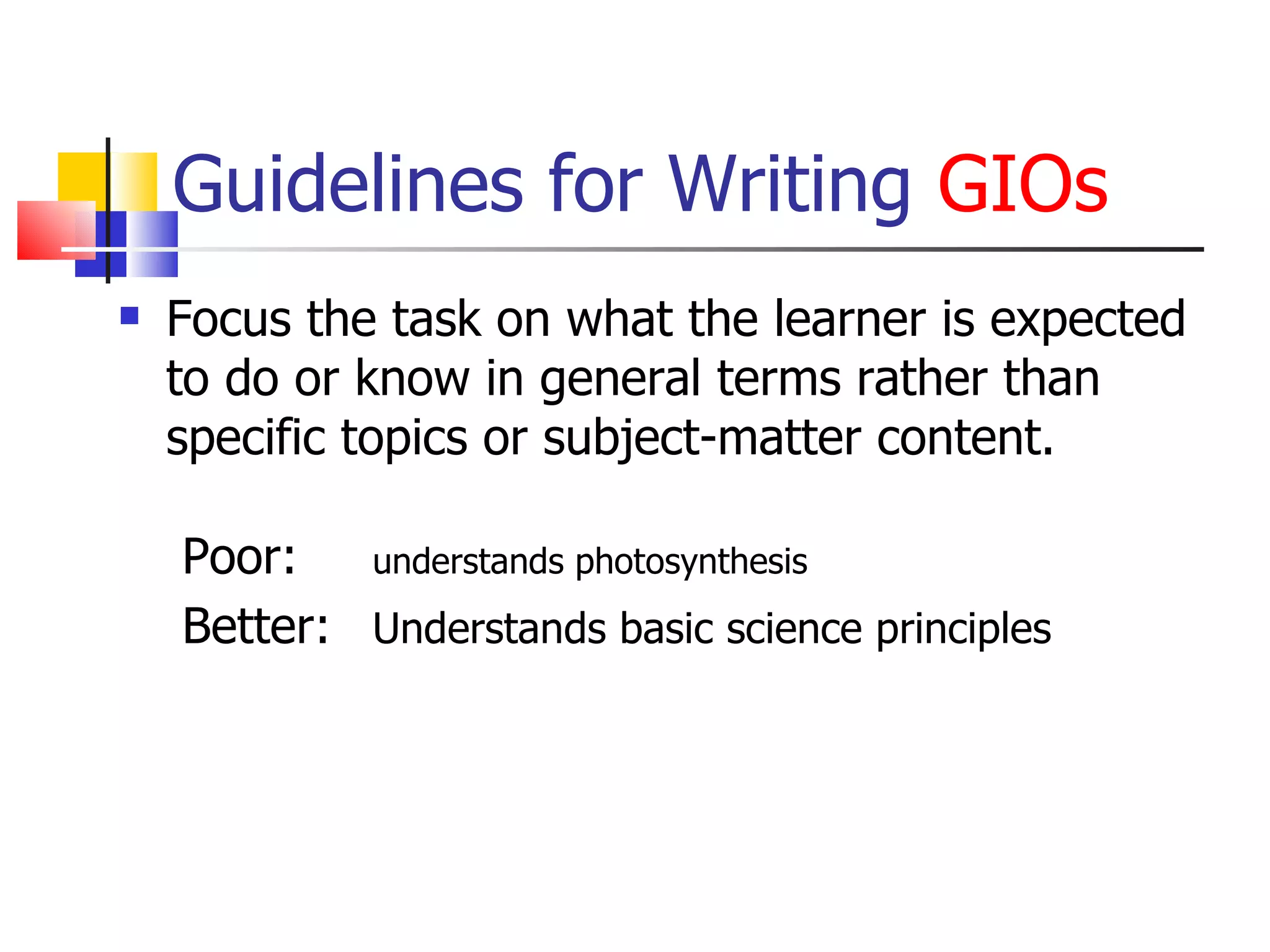 Guidelines for Writing  GIOs Focus the task on what the learner is expected to do or know in general terms rather than specific topics or subject-matter content. Poor:  understands photosynthesis Better:  Understands basic science principles 