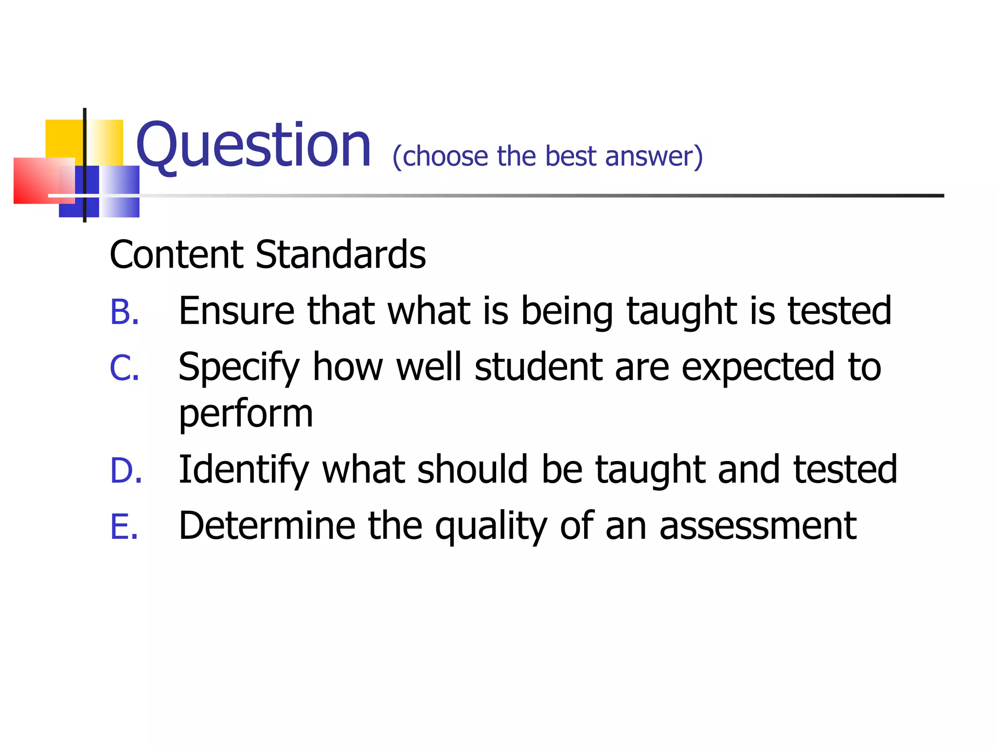 Question  (choose the best answer)   Content Standards Ensure that what is being taught is tested Specify how well student are expected to perform Identify what should be taught and tested Determine the quality of an assessment 