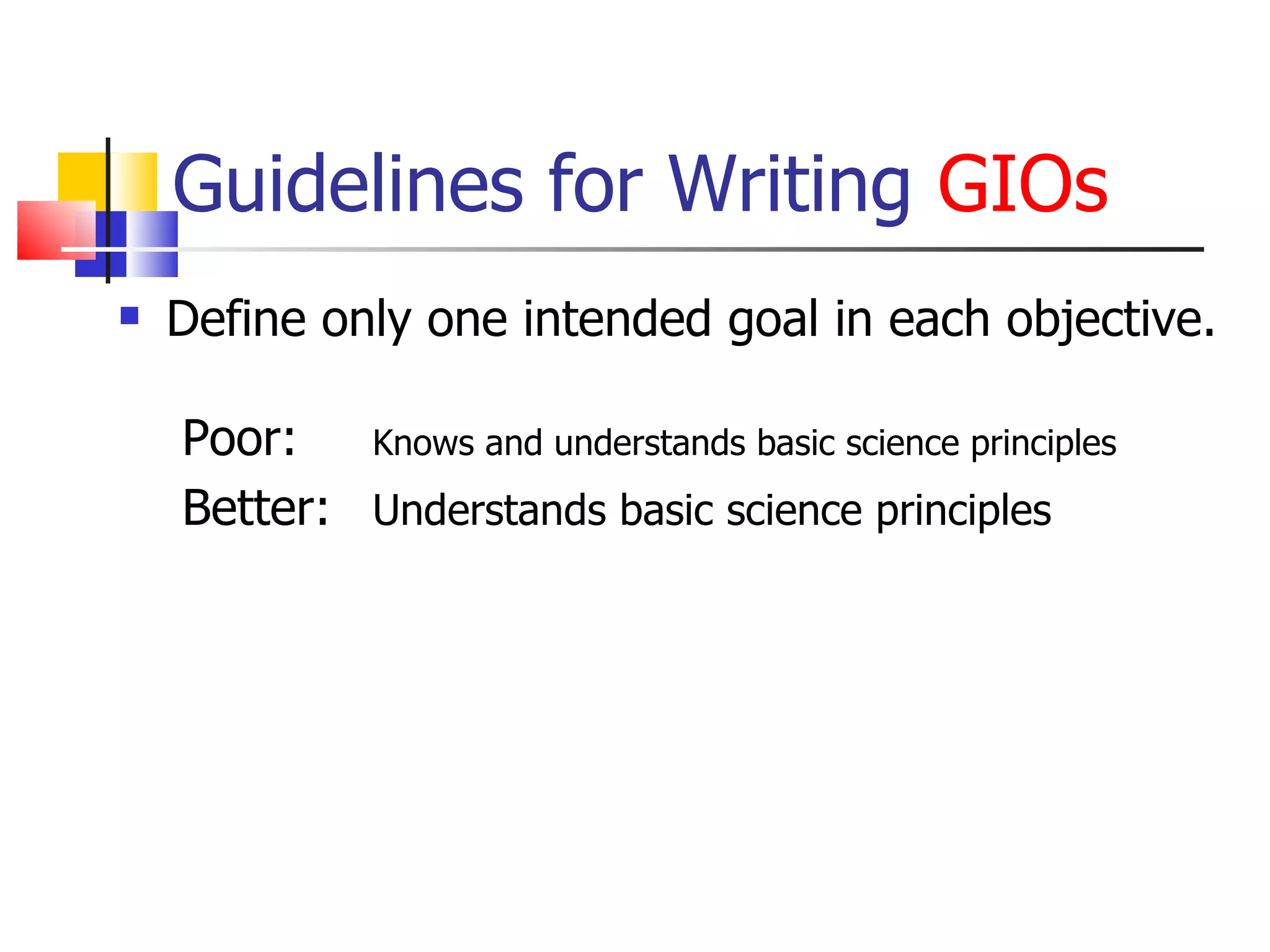 Guidelines for Writing  GIOs Define only one intended goal in each objective. Poor:  Knows and understands basic science principles Better:  Understands basic science principles 
