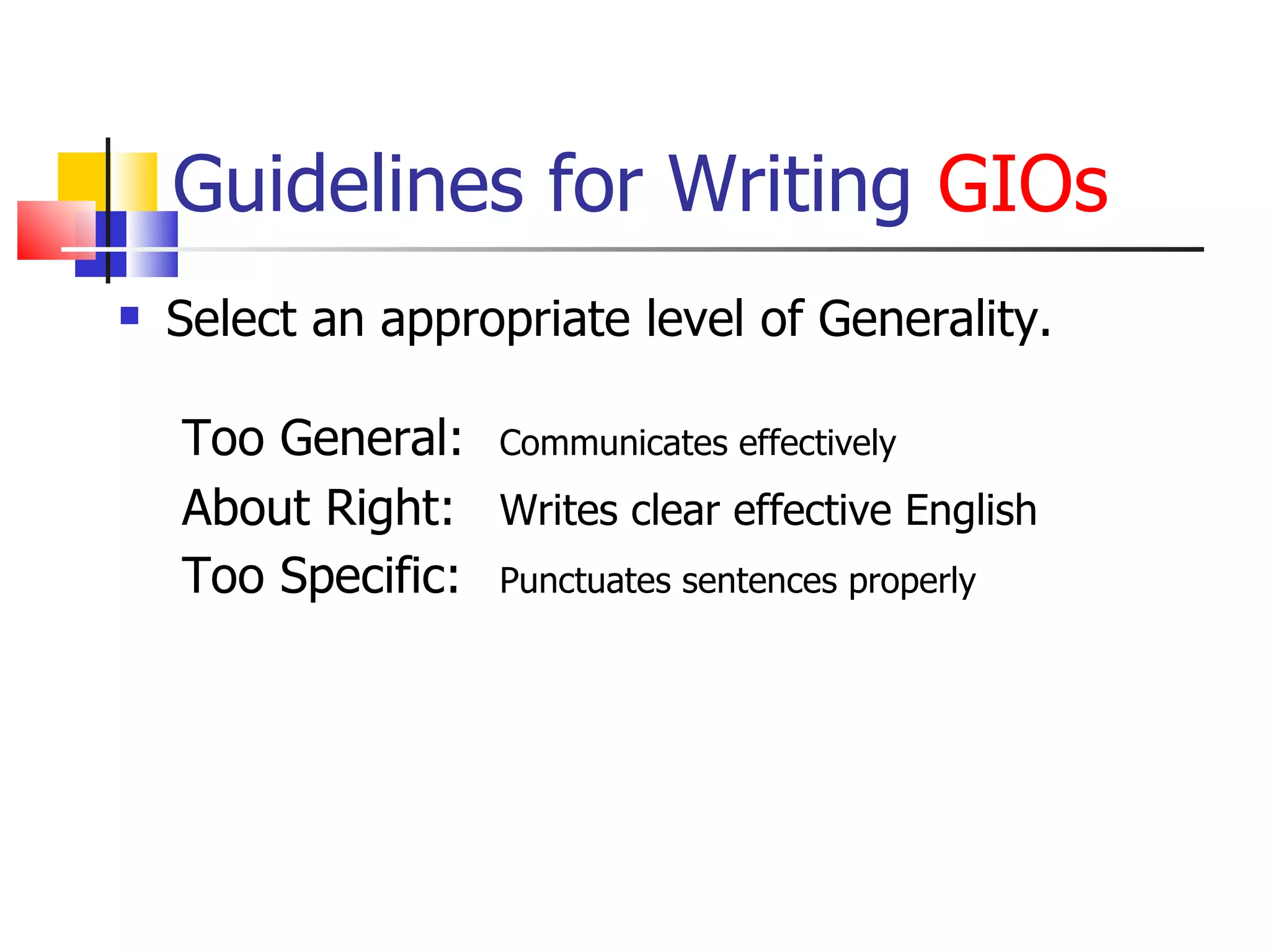 Guidelines for Writing  GIOs Select an appropriate level of Generality. Too General:  Communicates effectively About Right:  Writes clear effective English Too Specific:  Punctuates sentences properly 