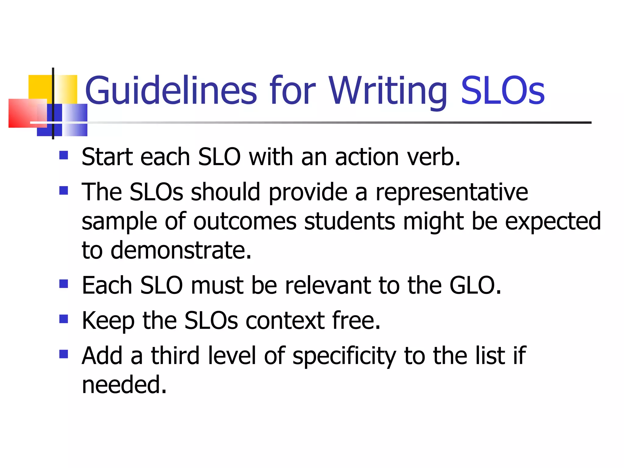 Guidelines for Writing  SLOs Start each SLO with an action verb. The SLOs should provide a representative sample of outcomes students might be expected to demonstrate. Each SLO must be relevant to the GLO. Keep the SLOs context free. Add a third level of specificity to the list if needed. 