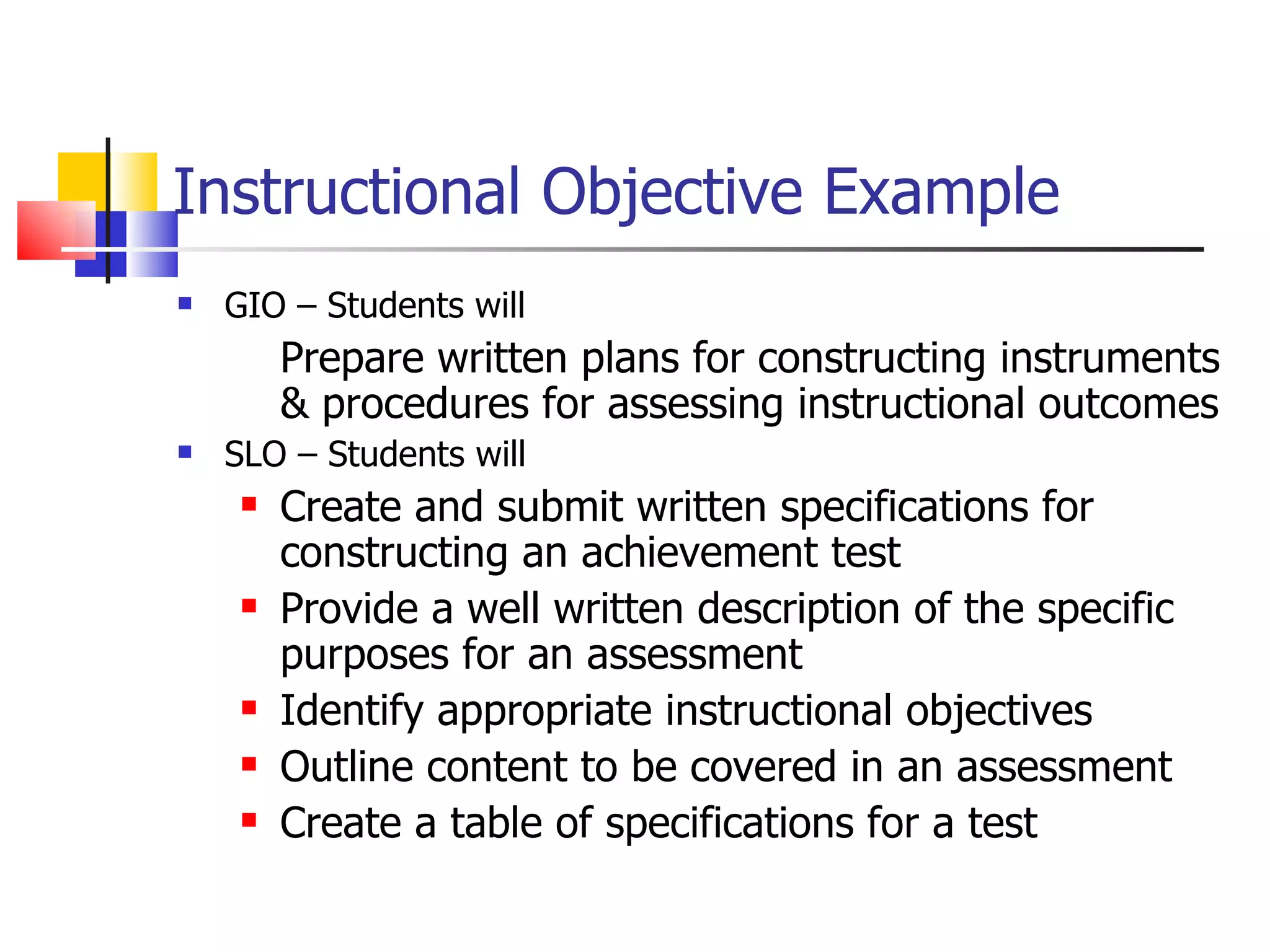 Instructional Objective Example GIO – Students will Prepare written plans for constructing instruments & procedures for assessing instructional outcomes SLO – Students will Create and submit written specifications for constructing an achievement test Provide a well written description of the specific purposes for an assessment  Identify appropriate instructional objectives  Outline content to be covered in an assessment Create a table of specifications for a test  
