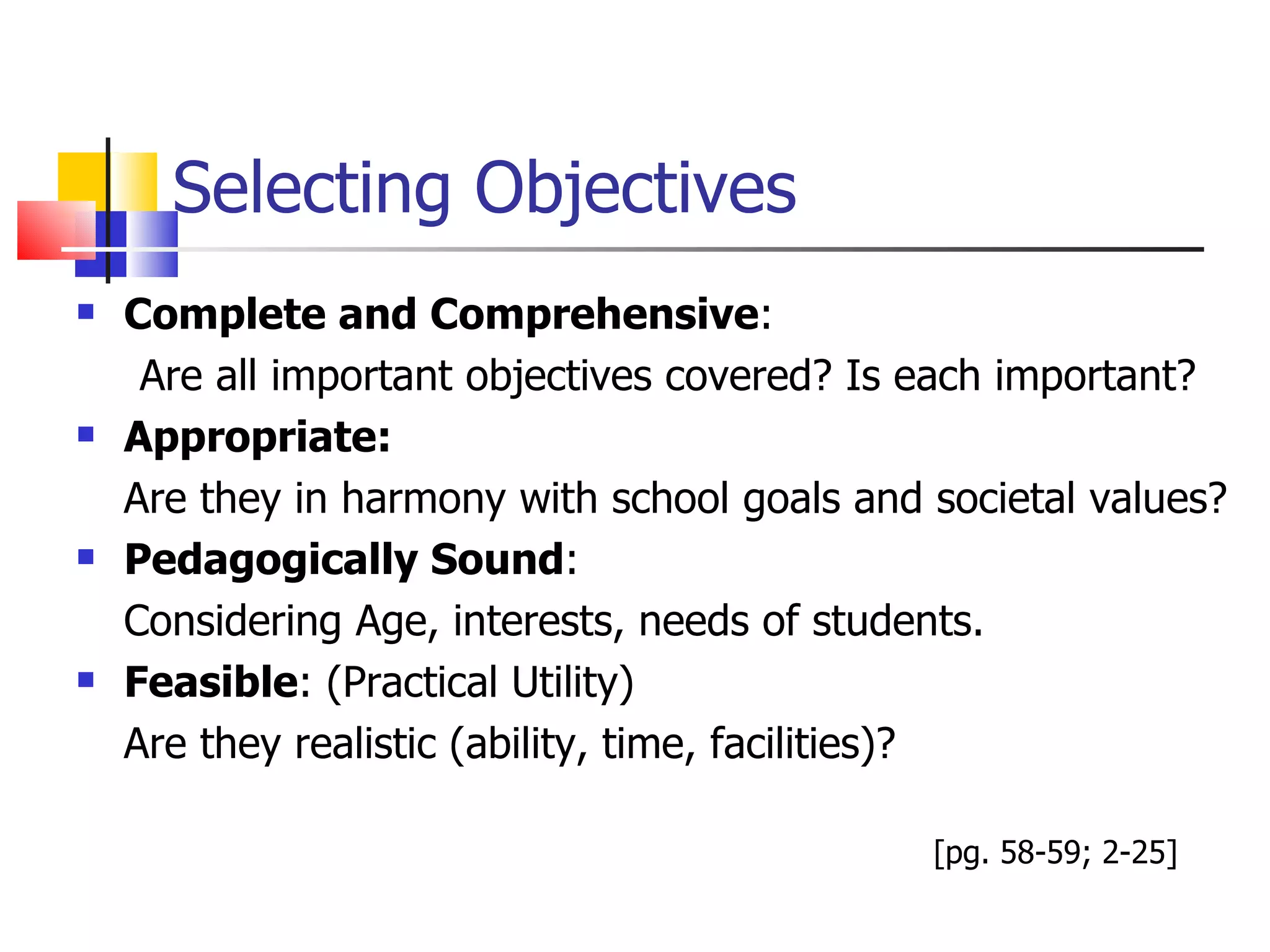Selecting Objectives Complete and Comprehensive :  Are all important objectives covered? Is each important? Appropriate:  Are they in harmony with school goals and societal values? Pedagogically Sound :  Considering Age, interests, needs of students. Feasible : (Practical Utility) Are they realistic (ability, time, facilities)?  [pg. 58-59; 2-25] 