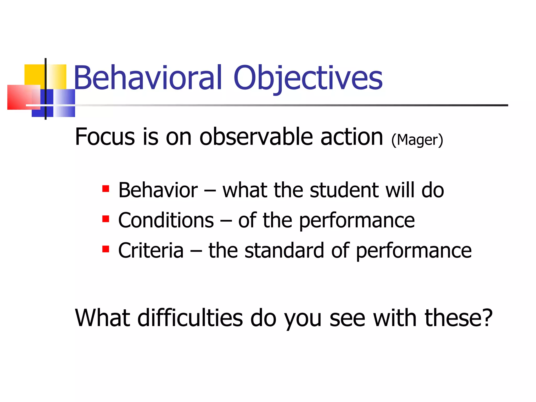 Behavioral Objectives Focus is on observable action  (Mager) Behavior – what the student will do Conditions – of the performance  Criteria – the standard of performance What difficulties do you see with these?  