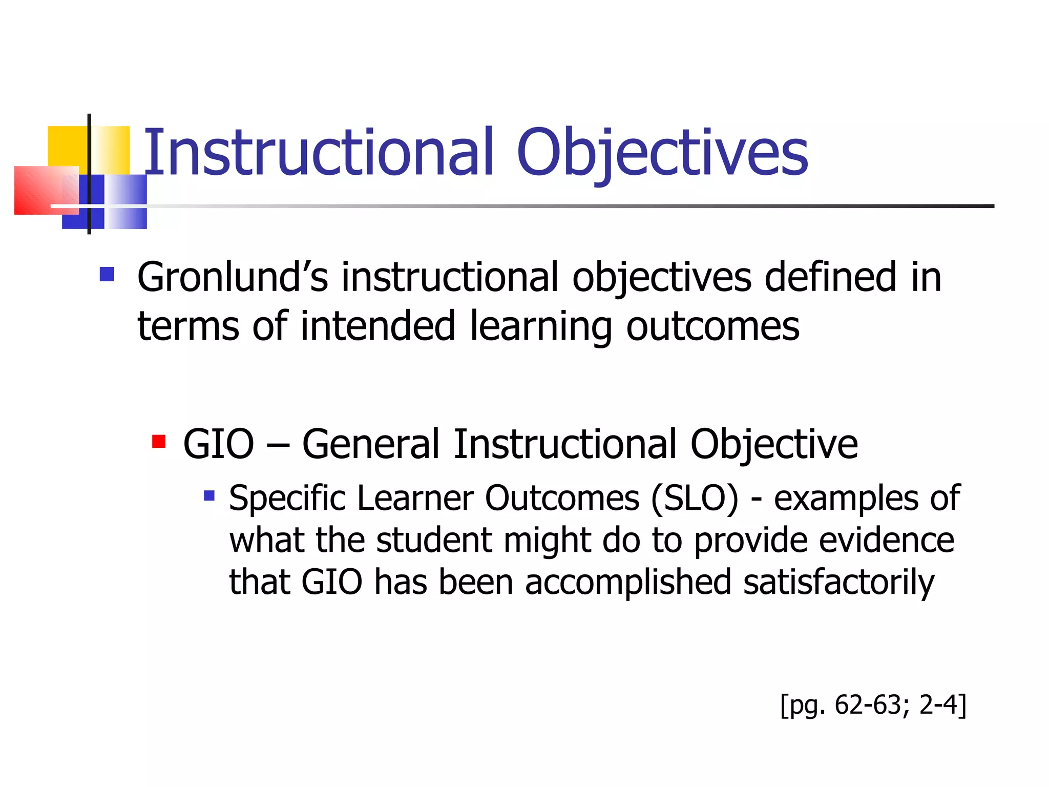 Instructional Objectives Gronlund’s instructional objectives defined in terms of intended learning outcomes GIO – General Instructional Objective Specific Learner Outcomes (SLO) - examples of what the student might do to provide evidence that GIO has been accomplished satisfactorily [pg. 62-63; 2-4] 