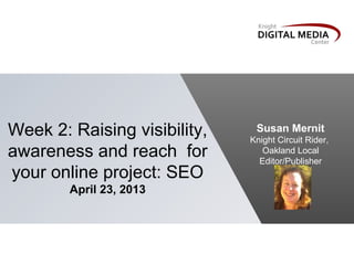Week 2: Raising visibility,
awareness and reach for
your online project: SEO
April 23, 2013
Susan Mernit
Knight Circuit Rider,
Oakland Local
Editor/Publisher
 