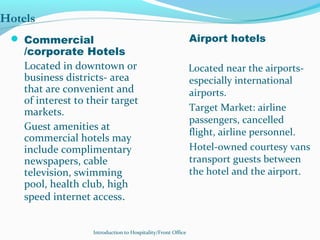 Introduction to Hospitality/Front Office
Hotels
 Commercial
/corporate Hotels
Located in downtown or
business districts- area
that are convenient and
of interest to their target
markets.
Guest amenities at
commercial hotels may
include complimentary
newspapers, cable
television, swimming
pool, health club, high
speed internet access.
Airport hotels
Located near the airports-
especially international
airports.
Target Market: airline
passengers, cancelled
flight, airline personnel.
Hotel-owned courtesy vans
transport guests between
the hotel and the airport.
 