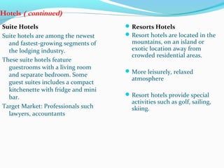 Hotels ( continued)
Suite Hotels
Suite hotels are among the newest
and fastest-growing segments of
the lodging industry.
These suite hotels feature
guestrooms with a living room
and separate bedroom. Some
guest suites includes a compact
kitchenette with fridge and mini
bar.
Target Market: Professionals such
lawyers, accountants
Resorts Hotels
Resort hotels are located in the
mountains, on an island or
exotic location away from
crowded residential areas.
More leisurely, relaxed
atmosphere
Resort hotels provide special
activities such as golf, sailing,
skiing.
 