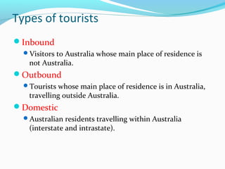 Types of tourists
Inbound
Visitors to Australia whose main place of residence is
not Australia.
Outbound
Tourists whose main place of residence is in Australia,
travelling outside Australia.
Domestic
Australian residents travelling within Australia
(interstate and intrastate).
 