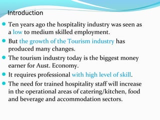 Ten years ago the hospitality industry was seen as
a low to medium skilled employment.
But the growth of the Tourism industry has
produced many changes.
The tourism industry today is the biggest money
earner for Aust. Economy.
It requires professional with high level of skill.
The need for trained hospitality staff will increase
in the operational areas of catering/kitchen, food
and beverage and accommodation sectors.
 