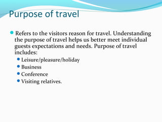 Purpose of travel
Refers to the visitors reason for travel. Understanding
the purpose of travel helps us better meet individual
guests expectations and needs. Purpose of travel
includes:
Leisure/pleasure/holiday
Business
Conference
Visiting relatives.
 