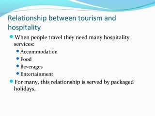 Relationship between tourism and
hospitality
When people travel they need many hospitality
services:
Accommodation
Food
Beverages
Entertainment
For many, this relationship is served by packaged
holidays.
 