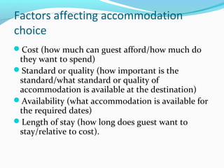 Factors affecting accommodation
choice
Cost (how much can guest afford/how much do
they want to spend)
Standard or quality (how important is the
standard/what standard or quality of
accommodation is available at the destination)
Availability (what accommodation is available for
the required dates)
Length of stay (how long does guest want to
stay/relative to cost).
 