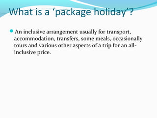 What is a ‘package holiday’?
An inclusive arrangement usually for transport,
accommodation, transfers, some meals, occasionally
tours and various other aspects of a trip for an all-
inclusive price.
 