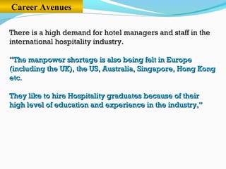 Career Avenues
There is a high demand for hotel managers and staff in the
international hospitality industry.
““The manpower shortage is also being felt in EuropeThe manpower shortage is also being felt in Europe
(including the UK), the US, Australia, Singapore, Hong Kong(including the UK), the US, Australia, Singapore, Hong Kong
etc.etc.
They like to hire Hospitality graduates because of theirThey like to hire Hospitality graduates because of their
high level of education and experience in the industry,“high level of education and experience in the industry,“
 