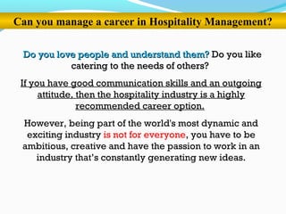 Can you manage a career in Hospitality Management?
Do you love people and understand them?Do you love people and understand them? Do you likeDo you like
catering to the needs of others?catering to the needs of others?
If you have good communication skills and an outgoing
attitude, then the hospitality industry is a highly
recommended career option.
However, being part of the world's most dynamic and
exciting industry is not for everyone, you have to be
ambitious, creative and have the passion to work in an
industry that’s constantly generating new ideas.
 
