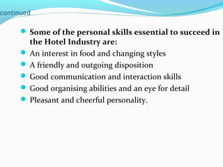 continued
 Some of the personal skills essential to succeed in
the Hotel Industry are:
 An interest in food and changing styles
 A friendly and outgoing disposition
 Good communication and interaction skills
 Good organising abilities and an eye for detail
 Pleasant and cheerful personality.
 