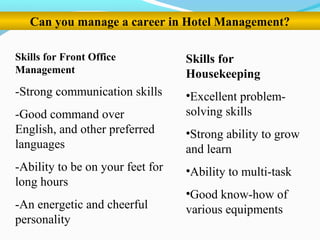 Can you manage a career in Hotel Management?
Skills for Front Office
Management
-Strong communication skills
-Good command over
English, and other preferred
languages
-Ability to be on your feet for
long hours
-An energetic and cheerful
personality
Skills for
Housekeeping
•Excellent problem-
solving skills
•Strong ability to grow
and learn
•Ability to multi-task
•Good know-how of
various equipments
 