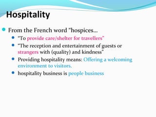 Hospitality
From the French word “hospices…
 “To provide care/shelter for travellers”
 “The reception and entertainment of guests or
strangers with (quality) and kindness”
 Providing hospitality means: Offering a welcoming
environment to visitors.
 hospitality business is people business
 
