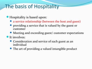 The basis of Hospitality
Hospitality is based upon:
 a service relationship (between the host and guest)
 providing a service that is valued by the guest or
customer
 Meeting and exceeding guest/ customer expectations
It involves:
 Consideration and service of each guest as an
individual
 The art of providing a valued intangible product
 