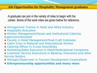 Job Opportunities for Hospitality Management graduates
A graduate can join in the variety of roles to begin with his
career. Some of the work roles are given below for reference.
Management Trainee in Hotel and Allied Industry
Hospitality Executive
Kitchen Management/House and Institutional Catering
Supervisor/Assistant
Faculty in Hotel Management/Food Craft Institutes
Cabin Crew in National and International Airlines
Catering Officer in Cruise lines/Ships
Marketing/Sales Executive in Hotel/Multinational Companies
Customer Service Executives in Banking /Insurance and other
Service Sectors
Manager/Supervisor in Tourism Development Corporations
Entrepreneurship opportunities and many more
 