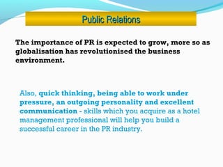 Public RelationsPublic Relations
The importance of PR is expected to grow, more so as
globalisation has revolutionised the business
environment.
Also, quick thinking, being able to work under
pressure, an outgoing personality and excellent
communication - skills which you acquire as a hotel
management professional will help you build a
successful career in the PR industry. 
 