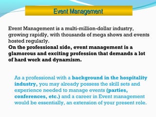 Event ManagementEvent Management
Event Management is a multi-million-dollar industry,
growing rapidly, with thousands of mega shows and events
hosted regularly.
On the professional side, event management is aOn the professional side, event management is a
glamorous and exciting profession that demands a lotglamorous and exciting profession that demands a lot
of hard work and dynamism.of hard work and dynamism.
As a professional with a background in the hospitality
industry, you may already possess the skill sets and
experience needed to manage events (parties,
conferences, etc.) and a career in Event management
would be essentially, an extension of your present role.
 