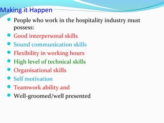 Making it Happen
 People who work in the hospitality industry must
possess:
 Good interpersonal skills
 Sound communication skills
 Flexibility in working hours
 High level of technical skills
 Organisational skills
 Self motivation
 Teamwork ability and
 Well-groomed/well presented
 