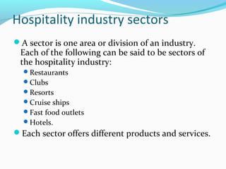 Hospitality industry sectors
A sector is one area or division of an industry.
Each of the following can be said to be sectors of
the hospitality industry:
Restaurants
Clubs
Resorts
Cruise ships
Fast food outlets
Hotels.
Each sector offers different products and services.
 
