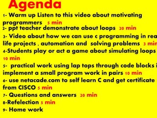 Agenda
1- Warm up Listen to this video about motivating
programmers 5 min
2- ppt teacher demonstrate about loops 20 min
3- Video about how we can use c programming in rea
life projects , automation and solving problems 3 min
4-Students play or act a game about simulating loops
10 min
5- practical work using lap tops through code blocks i
implement a small program work in pairs 10 min
6- use netacade.com to self learn C and get certificate
from CISCO 5 min
7- Questions and answers 20 min
8-Refelection 5 min
9- Home work
 