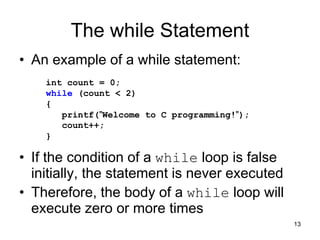 13
The while Statement
• An example of a while statement:
• If the condition of a while loop is false
initially, the statement is never executed
• Therefore, the body of a while loop will
execute zero or more times
int count = 0;
while (count < 2)
{
printf("Welcome to C programming!");
count++;
}
 