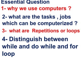 Essential Question
1- why we use computers ?
2- what are the tasks , jobs
which can be computerized ?
3- what are Repetitions or loops
4- Distinguish between
while and do while and for
loop
 