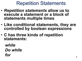 8
Repetition Statements
• Repetition statements allow us to
execute a statement or a block of
statements multiple times
• Like conditional statements, they are
controlled by boolean expressions
• C has three kinds of repetition
statements:
while
Do while
for
 