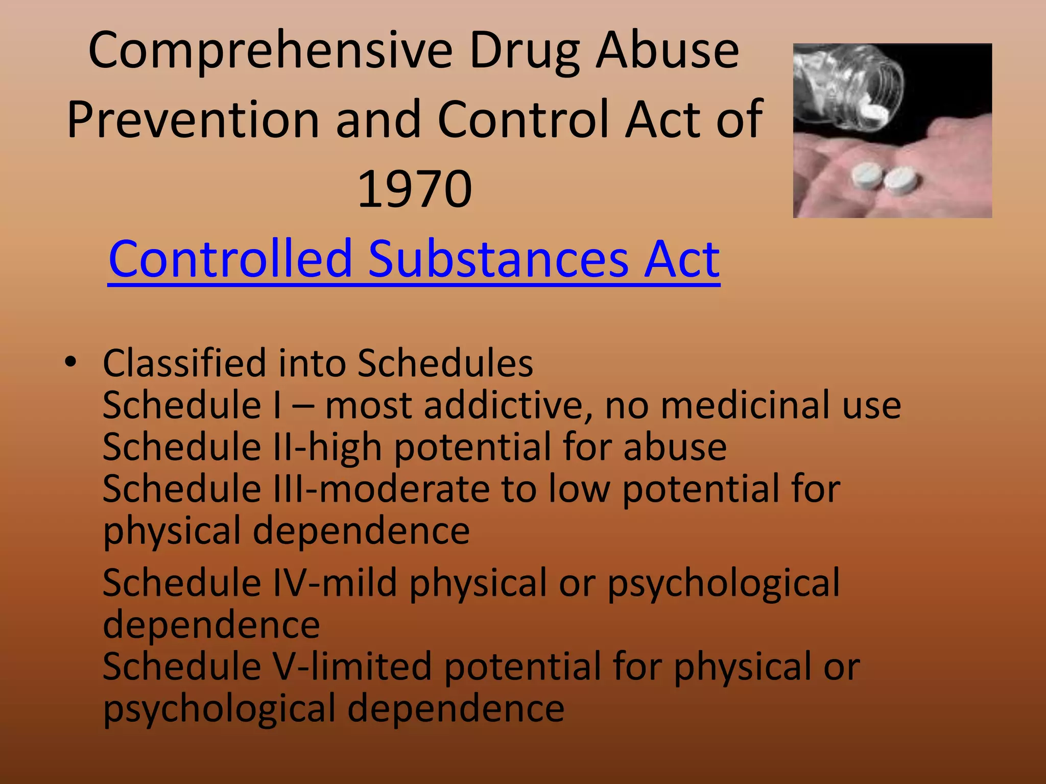 Comprehensive Drug Abuse Prevention and Control Act of 1970Controlled Substances ActClassified into SchedulesSchedule I – most addictive, no medicinal useSchedule II-high potential for abuseSchedule III-moderate to low potential for physical dependence	Schedule IV-mild physical or psychological dependenceSchedule V-limited potential for physical or psychological dependence