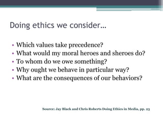 Doing ethics we consider…

•   Which values take precedence?
•   What would my moral heroes and sheroes do?
•   To whom do we owe something?
•   Why ought we behave in particular way?
•   What are the consequences of our behaviors?



            Source: Jay Black and Chris Roberts Doing Ethics in Media, pp. 23
 