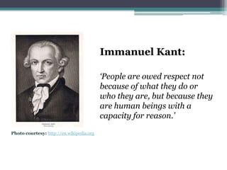 Immanuel Kant:

                                          ‘People are owed respect not
                                          because of what they do or
                                          who they are, but because they
                                          are human beings with a
                                          capacity for reason.’
Photo courtesy: http://en.wikipedia.org
 